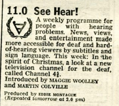 Radio Times listing: 11.0 See Hear!
A weekly programme for people with hearing problems. News, views and entertainment made more accessible for deaf and hard-of-hearing viewers by subtitles and sign language. This week: In the spirit of Christmas, a look at a new television channel for the deaf, called Channel 4-and-five-eighths.